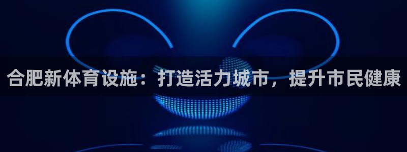 意昂体育3软件：合肥新体育设施：打造活力城市，提升市
