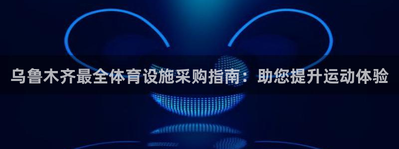 意昂3官网：乌鲁木齐最全体育设施采购指南：助您提升运