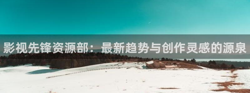 天狼影院在线观看免费全集完整版：影视先锋资源部：最新趋势与创作灵感的源泉