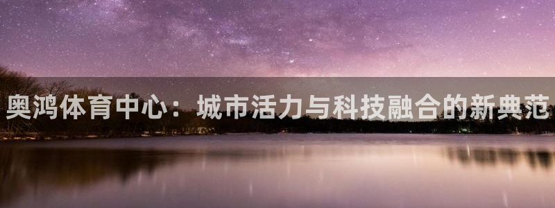 意昂3集团简介：奥鸿体育中心：城市活力与科技融合的新
